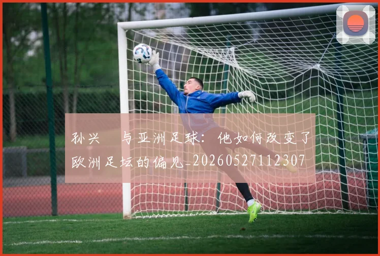 孙兴慜与亚洲足球:他如何改变了欧洲足坛的偏见_20260527112307