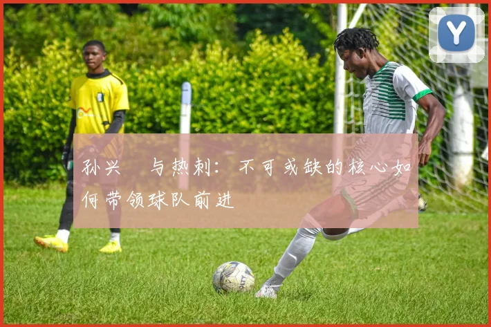 孙兴慜与热刺:不可或缺的核心如何带领球队前进